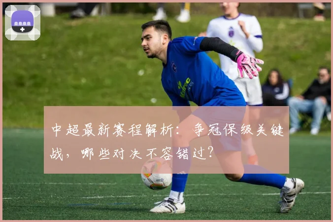 中超最新赛程解析：争冠保级关键战，哪些对决不容错过？