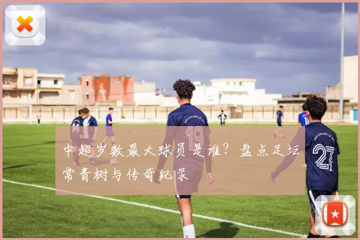 中超岁数最大球员是谁？盘点足坛常青树与传奇纪录