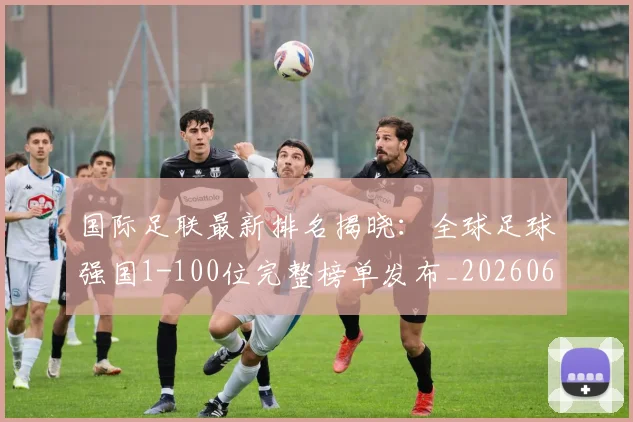 国际足联最新排名揭晓：全球足球强国1-100位完整榜单发布_20260611132629