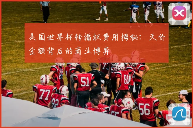 美国世界杯转播权费用揭秘：天价金额背后的商业博弈