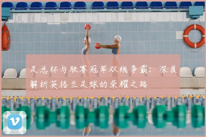 足总杯与联赛冠军双线争霸：深度解析英格兰足球的荣耀之路